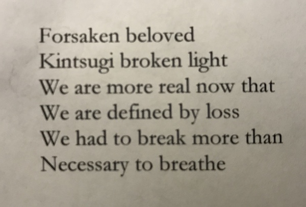 Forsaken beloved Kintsugi broken light We are more real now that We are defined by loss We had to break more than Necessary to breathe